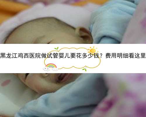 黑龙江鸡西医院做试管婴儿要花多少钱？费用明细看这里