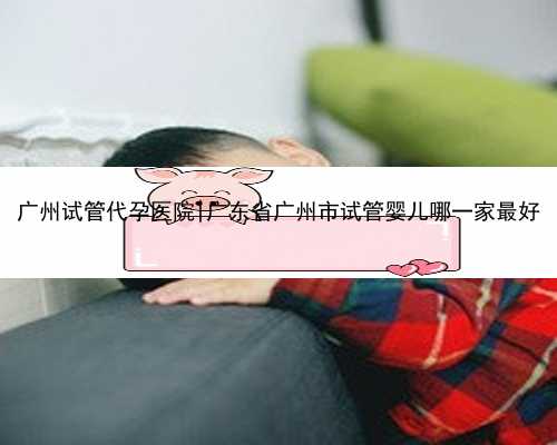 广州试管代孕医院|广东省广州市试管婴儿哪一家最好