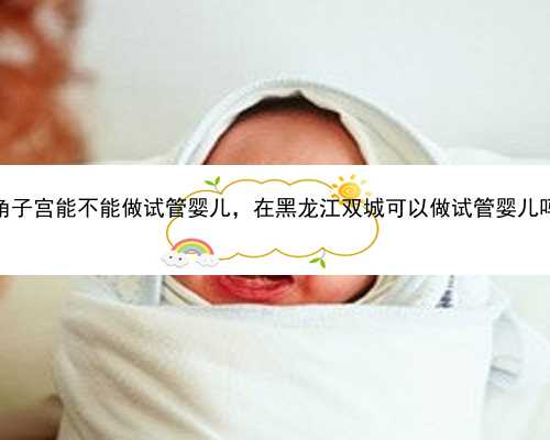 单角子宫能不能做试管婴儿，在黑龙江双城可以做试管婴儿吗？