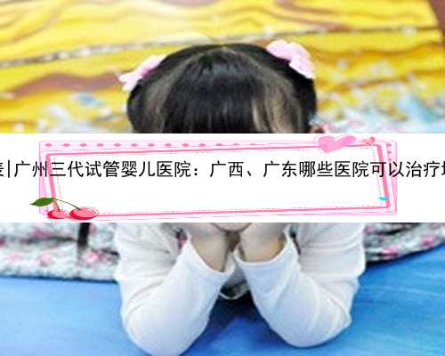 广州代怀网价格表|广州三代试管婴儿医院：广西、广东哪些医院可以治疗地中
