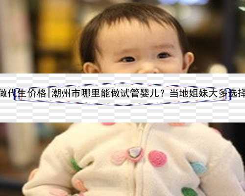 广州做代生价格|潮州市哪里能做试管婴儿？当地姐妹大多选择广州