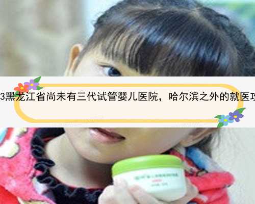 2023黑龙江省尚未有三代试管婴儿医院，哈尔滨之外的就医攻略