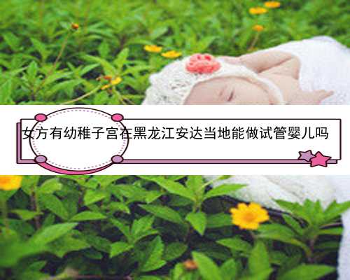 女方有幼稚子宫在黑龙江安达当地能做试管婴儿吗